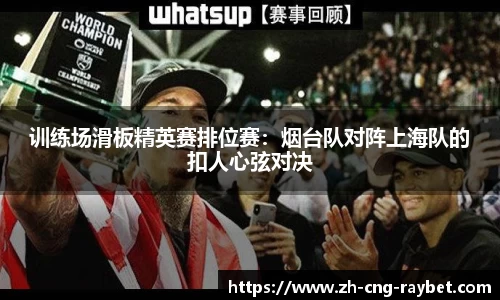 训练场滑板精英赛排位赛：烟台队对阵上海队的扣人心弦对决